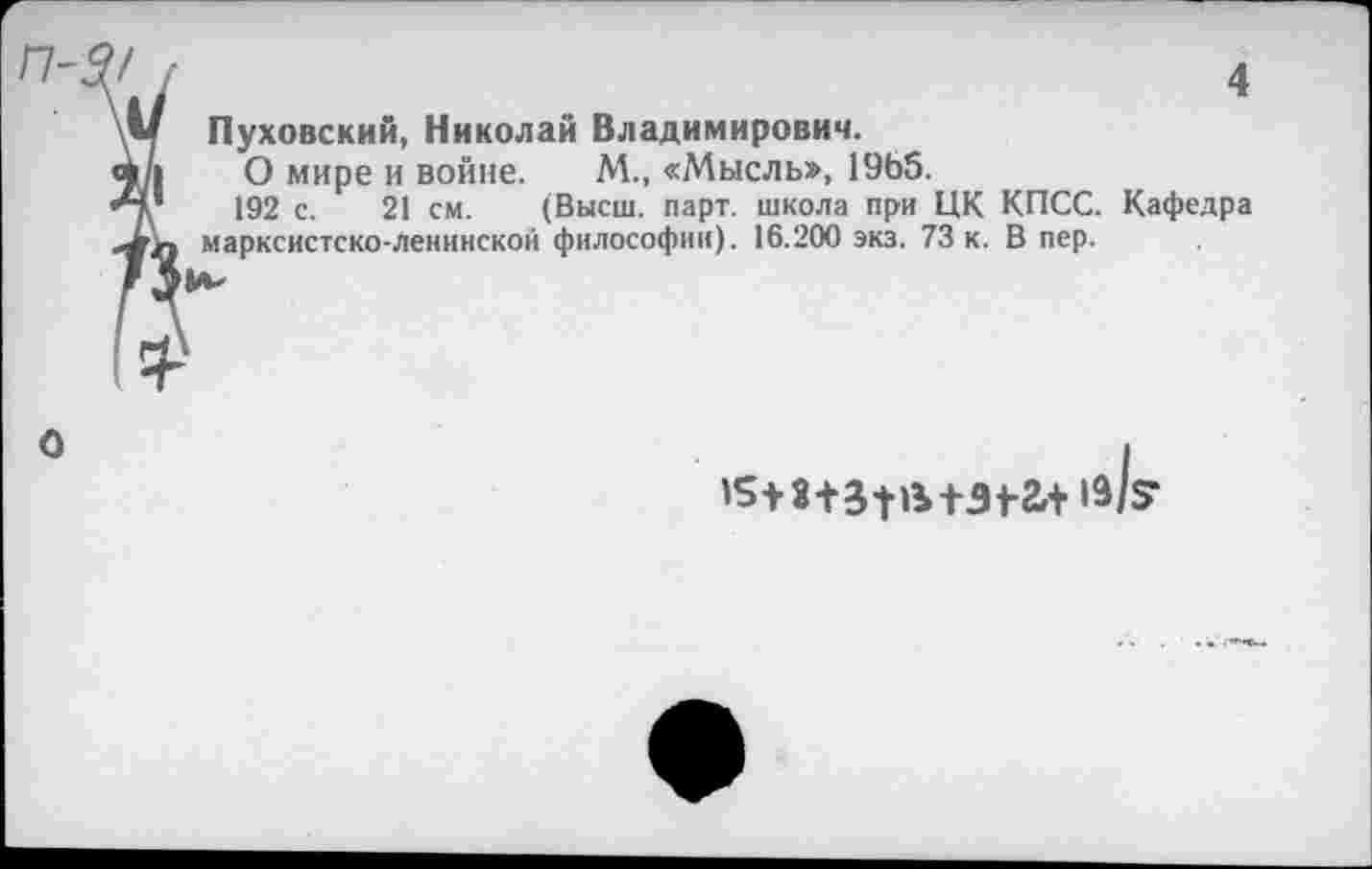 ﻿П-
4
Пуховский, Николай Владимирович.
О мире и войне. М., «Мысль», 1965.
192 с. 21 см. (Высш. парт, школа при ЦК КПСС. Кафедра марксистско-ленинской философии). 16.200 экз. 73 к. В пер.
О
+31-2,+ ^1?